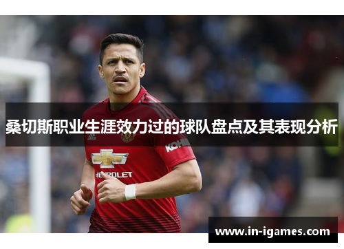 桑切斯职业生涯效力过的球队盘点及其表现分析 桑切斯职业生涯效力过的球队盘点及其表现分析