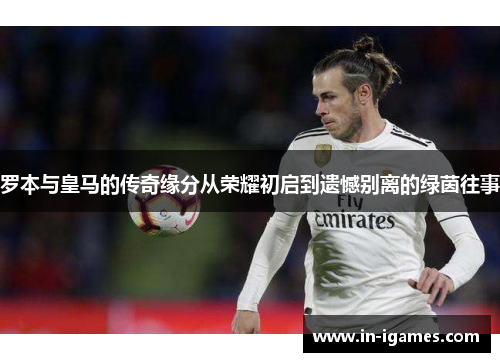罗本与皇马的传奇缘分从荣耀初启到遗憾别离的绿茵往事 罗本与皇马的传奇缘分从荣耀初启到遗憾别离的绿茵往事