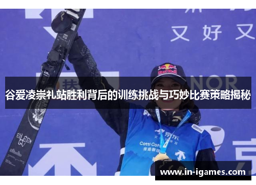 谷爱凌崇礼站胜利背后的训练挑战与巧妙比赛策略揭秘