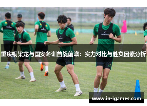 重庆铜梁龙与国安冬训首战前瞻:实力对比与胜负因素分析 重庆铜梁龙与国安冬训首战前瞻:实力对比与胜负因素分析