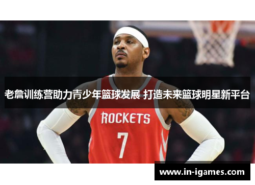 老詹训练营助力青少年篮球发展 打造未来篮球明星新平台