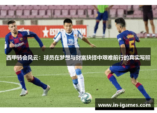 西甲转会风云:球员在梦想与财富抉择中艰难前行的真实写照 西甲转会风云:球员在梦想与财富抉择中艰难前行的真实写照
