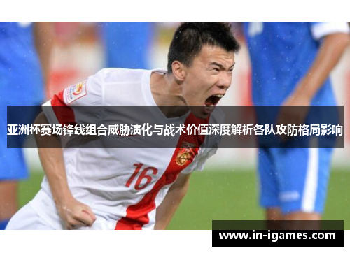 亚洲杯赛场锋线组合威胁演化与战术价值深度解析各队攻防格局影响