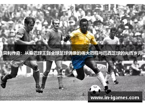 贝利传奇:从桑巴球王到全球足球偶像的伟大历程与巴西足球的光辉岁月 贝利传奇:从桑巴球王到全球足球偶像的伟大历程与巴西足球的光辉岁月