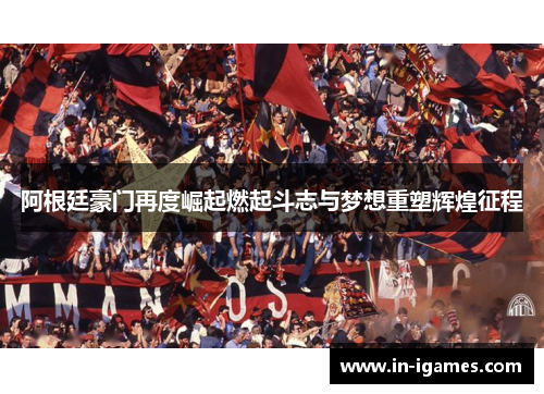 阿根廷豪门再度崛起燃起斗志与梦想重塑辉煌征程
