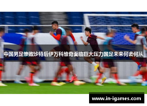 中国男足惨败沙特后伊万科维奇面临巨大压力国足未来何去何从