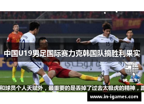 中国U19男足国际赛力克韩国队摘胜利果实 中国U19男足国际赛力克韩国队摘胜利果实