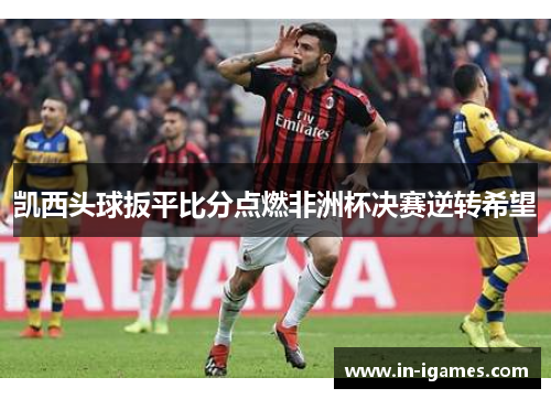 凯西头球扳平比分点燃非洲杯决赛逆转希望