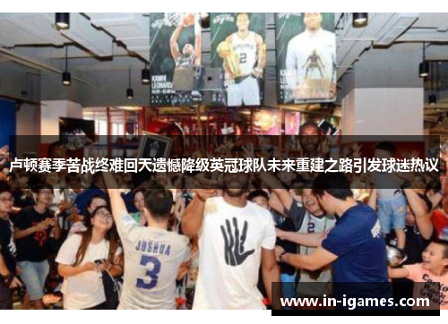 卢顿赛季苦战终难回天遗憾降级英冠球队未来重建之路引发球迷热议 卢顿赛季苦战终难回天遗憾降级英冠球队未来重建之路引发球迷热议