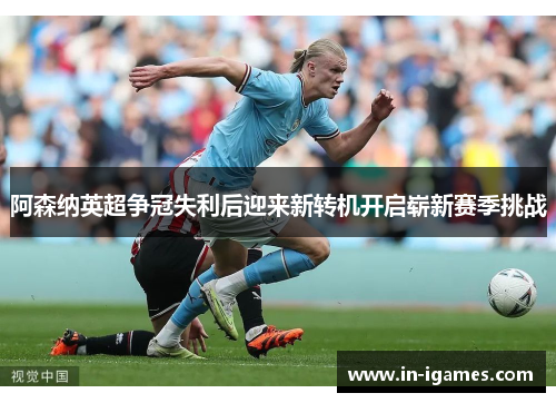 阿森纳英超争冠失利后迎来新转机开启崭新赛季挑战