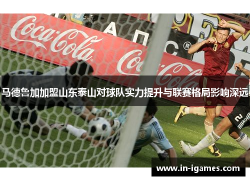 马德鲁加加盟山东泰山对球队实力提升与联赛格局影响深远