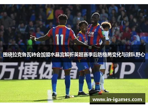 围绕拉克鲁瓦转会加盟水晶宫解析英超赛季后防格局变化与球队野心