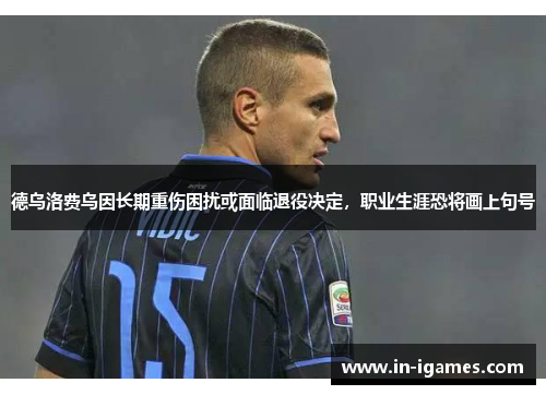 德乌洛费乌因长期重伤困扰或面临退役决定,职业生涯恐将画上句号 德乌洛费乌因长期重伤困扰或面临退役决定,职业生涯恐将画上句号
