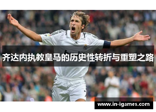 齐达内执教皇马的历史性转折与重塑之路 齐达内执教皇马的历史性转折与重塑之路
