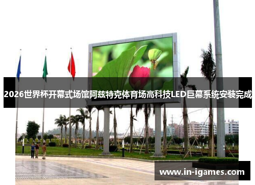2026世界杯开幕式场馆阿兹特克体育场高科技LED巨幕系统安装完成 2026世界杯开幕式场馆阿兹特克体育场高科技LED巨幕系统安装完成