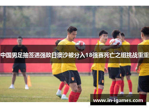 中国男足抽签遇强敌日澳沙被分入18强赛死亡之组挑战重重 中国男足抽签遇强敌日澳沙被分入18强赛死亡之组挑战重重